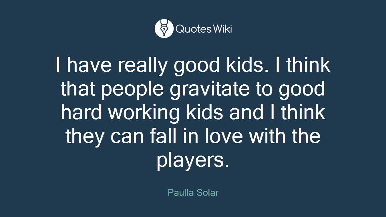 I have really good kids. I think that people gravitate to good hard working kids and I think they can fall in love with the players.