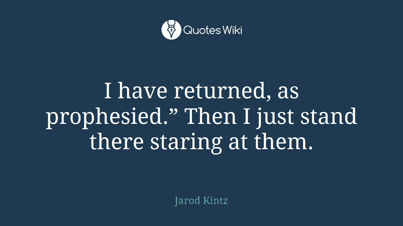 I have returned, as prophesied.” Then I just stand there staring at them.