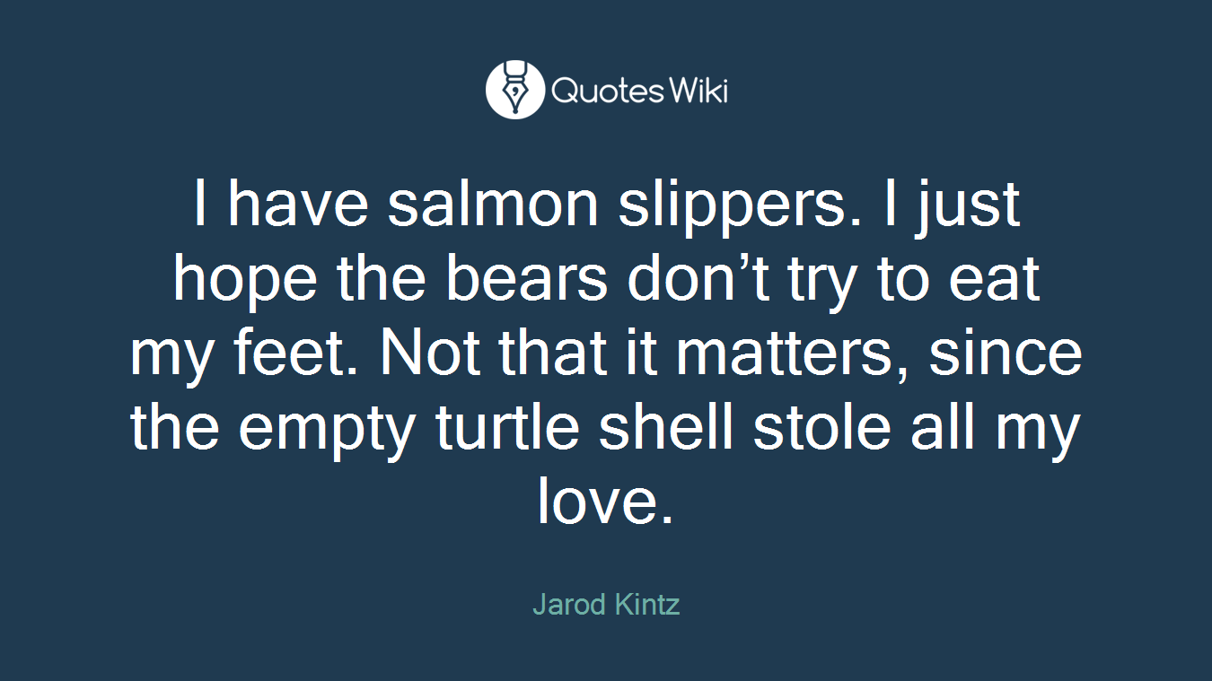 I have salmon slippers. I just hope the bears don’t try to eat my feet. Not that it matters, since the empty turtle shell stole all my love.
