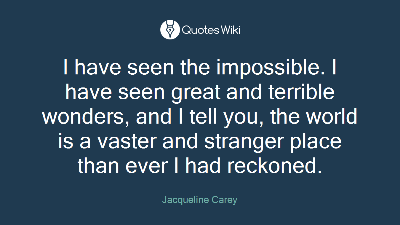 I have seen the impossible. I have seen great and terrible wonders, and I tell you, the world is a vaster and stranger place than ever I had reckoned.