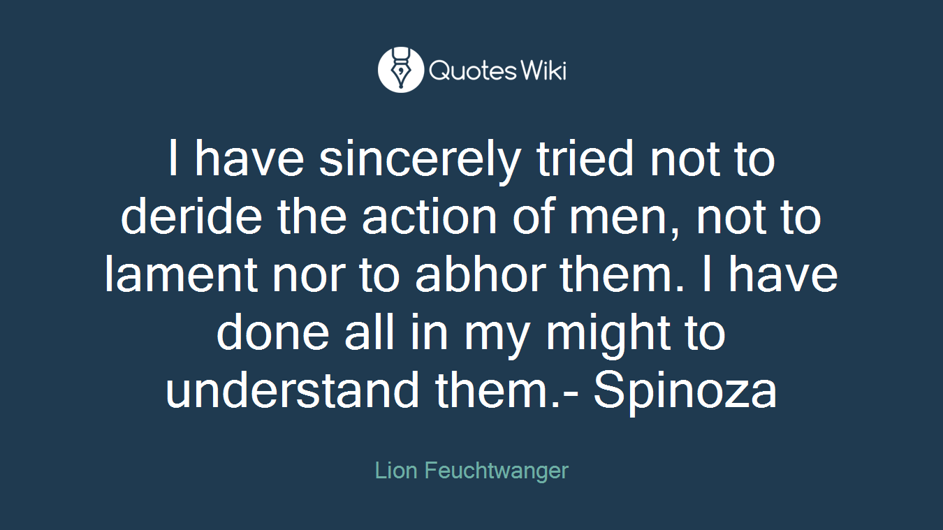 I have sincerely tried not to deride the action of men, not to lament nor to abhor them. I have done all in my might to understand them.- Spinoza
