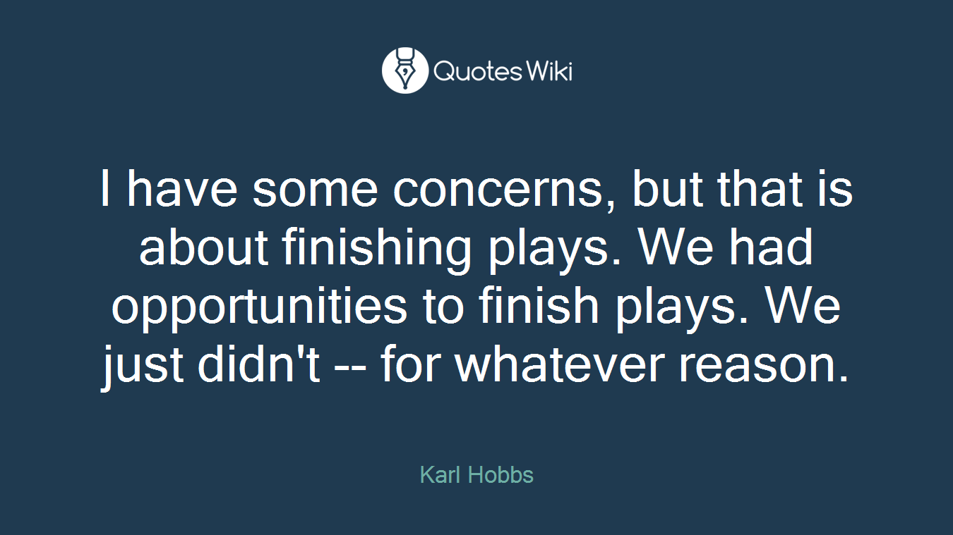 I have some concerns, but that is about finishing plays. We had opportunities to finish plays. We just didn't -- for whatever reason.