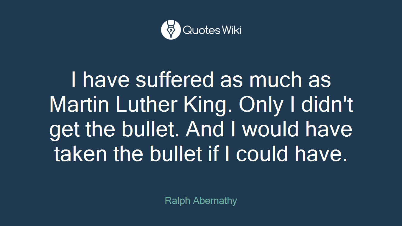 I have suffered as much as Martin Luther King. Only I didn't get the bullet. And I would have taken the bullet if I could have.
