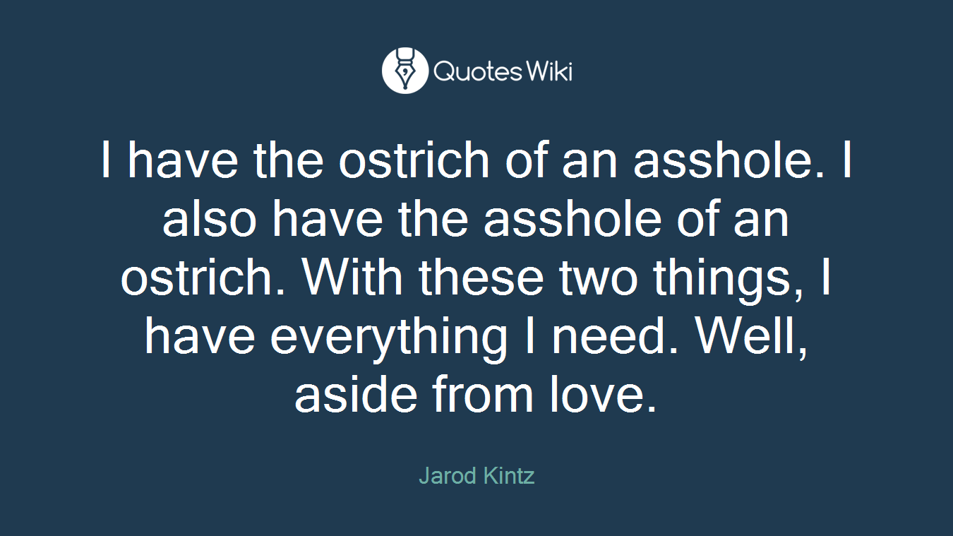 I have the ostrich of an asshole. I also have the asshole of an ostrich. With these two things, I have everything I need. Well, aside from love.