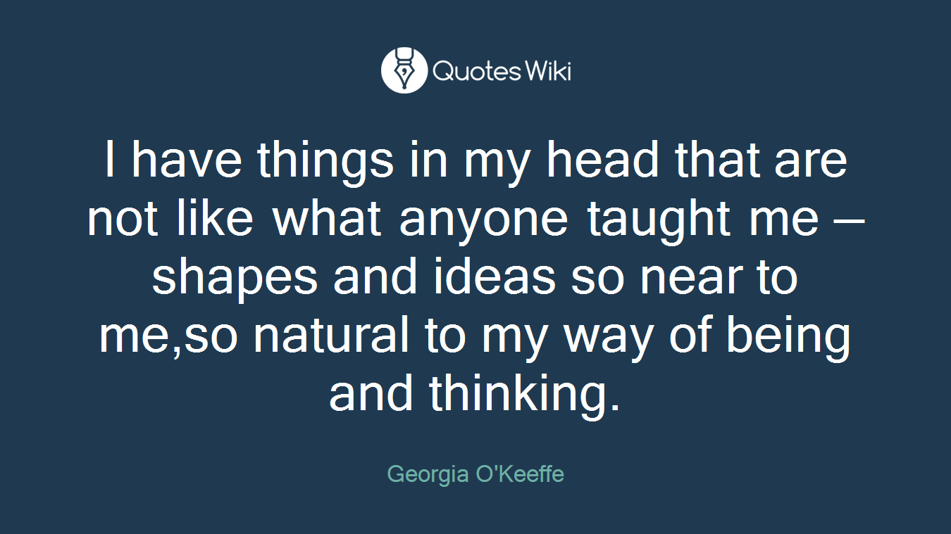 I have things in my head that are not like what anyone taught me — shapes and ideas so near to me,so natural to my way of being and thinking.
