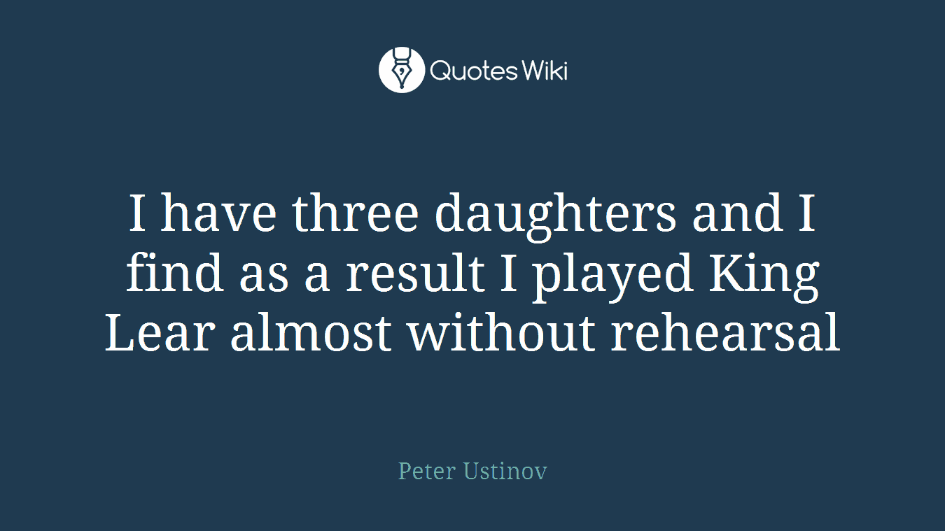 I have three daughters and I find as a result I played King Lear almost without rehearsal