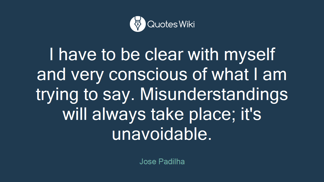 I have to be clear with myself and very conscious of what I am trying to say. Misunderstandings will always take place; it's unavoidable.