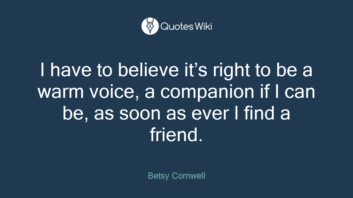 I have to believe it’s right to be a warm voice, a companion if I can be, as soon as ever I find a friend.