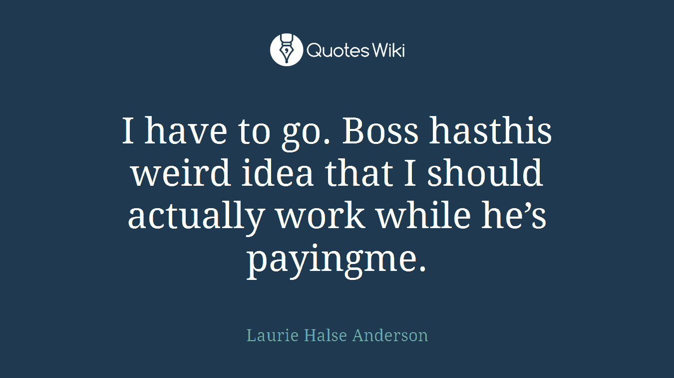 I have to go. Boss hasthis weird idea that I should actually work while he’s payingme.