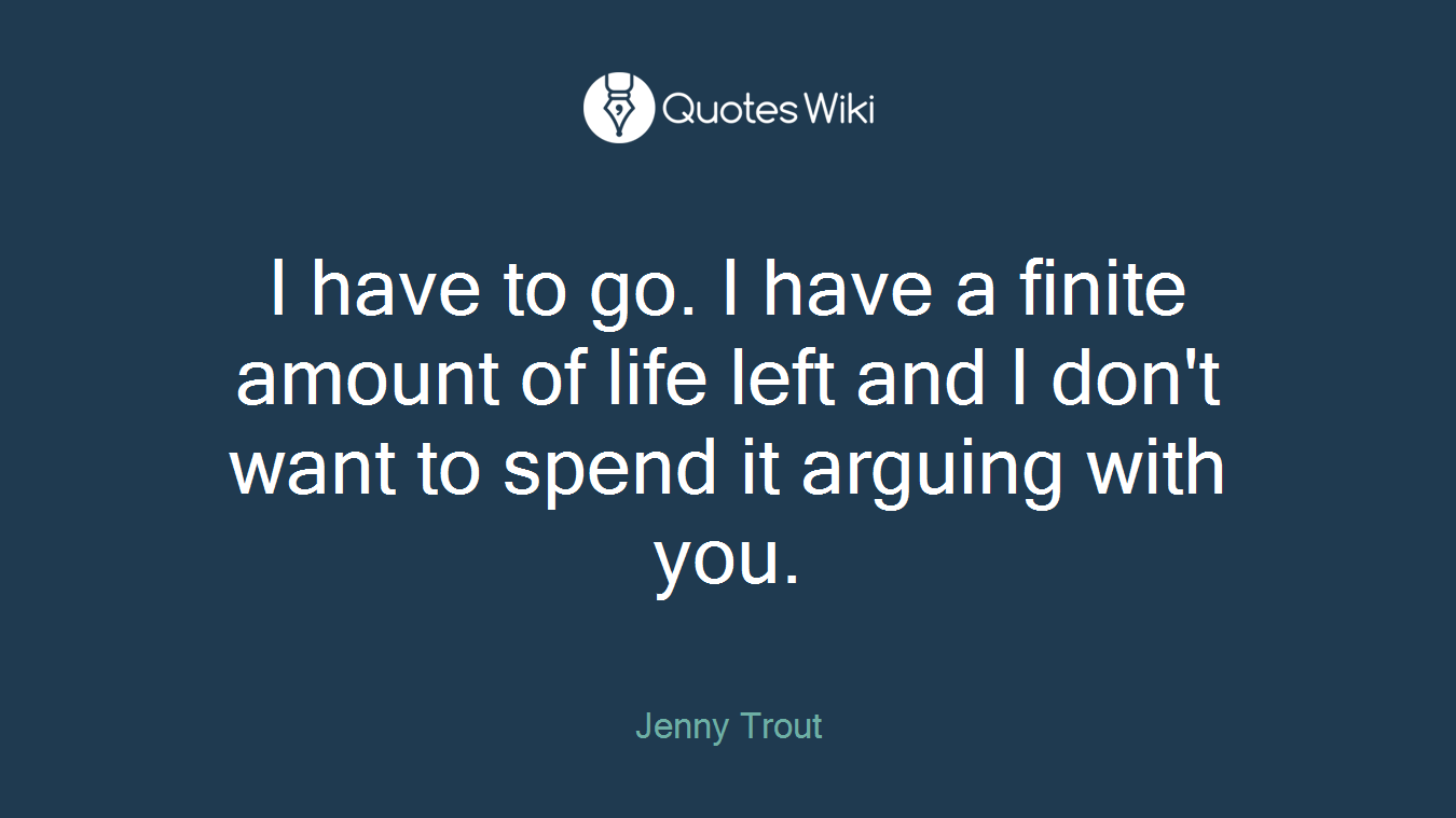 I have to go. I have a finite amount of life left and I don't want to spend it arguing with you.