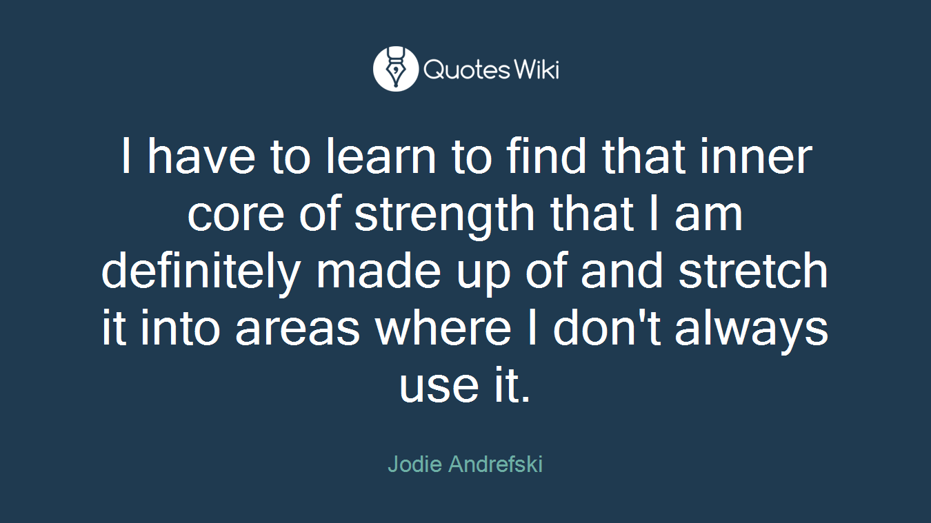 I have to learn to find that inner core of strength that I am definitely made up of and stretch it into areas where I don't always use it.