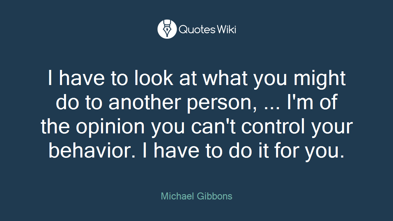 I have to look at what you might do to another person, ... I'm of the opinion you can't control your behavior. I have to do it for you.