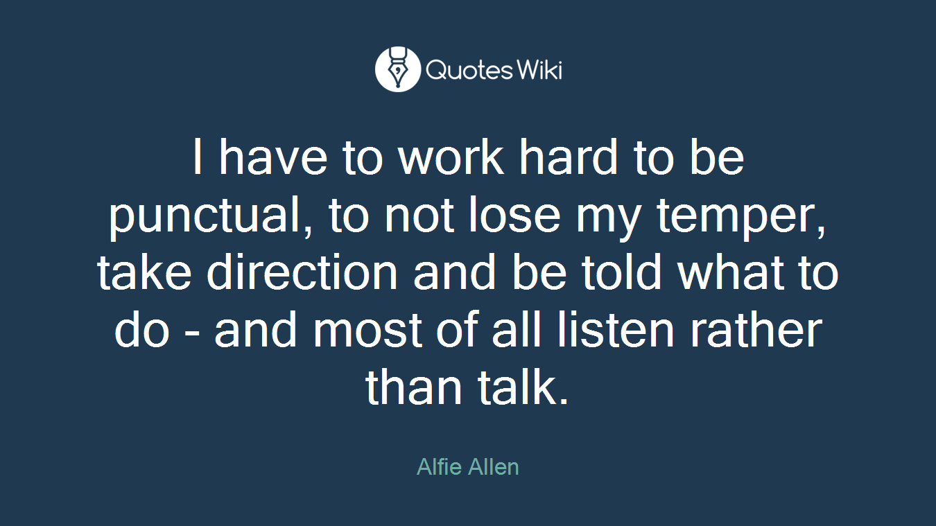 I have to work hard to be punctual, to not lose my temper, take direction and be told what to do - and most of all listen rather than talk.