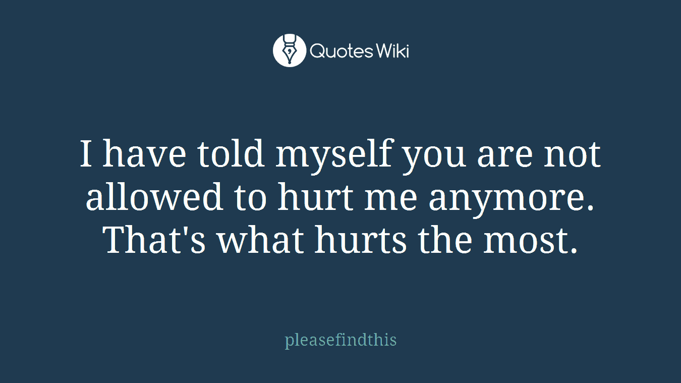 I have told myself you are not allowed to hurt me anymore. That's what hurts the most.
