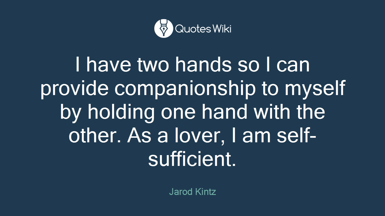 I have two hands so I can provide companionship to myself by holding one hand with the other. As a lover, I am self-sufficient.