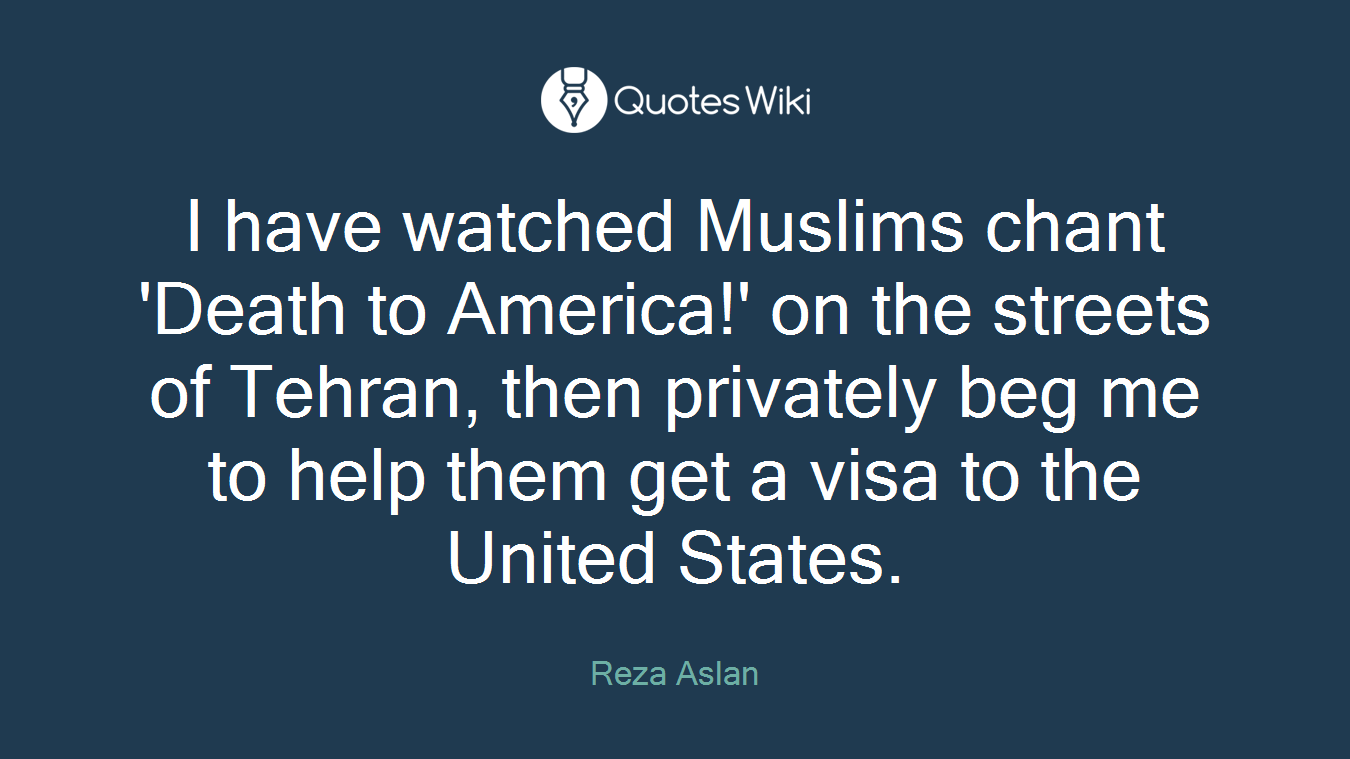 I have watched Muslims chant 'Death to America!' on the streets of Tehran, then privately beg me to help them get a visa to the United States.