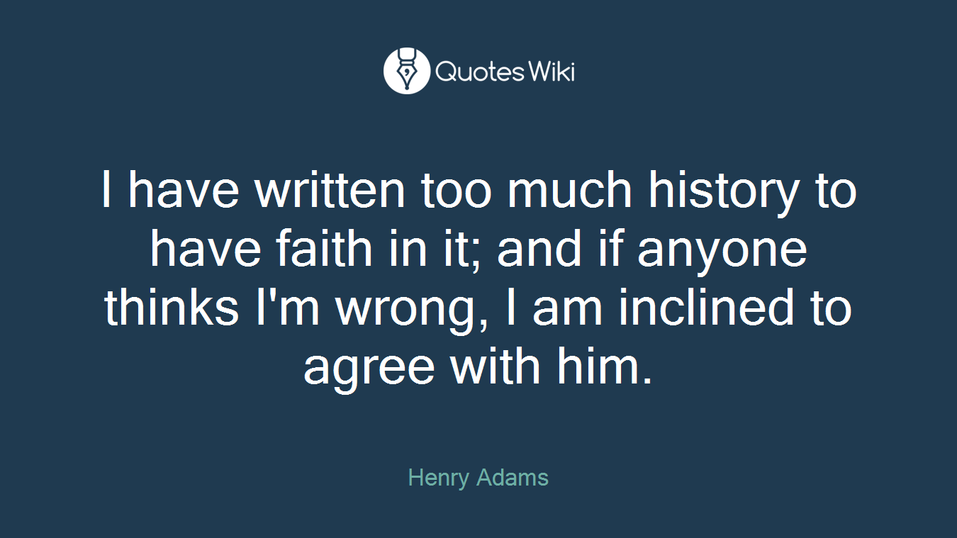 I have written too much history to have faith in it; and if anyone thinks I'm wrong, I am inclined to agree with him.