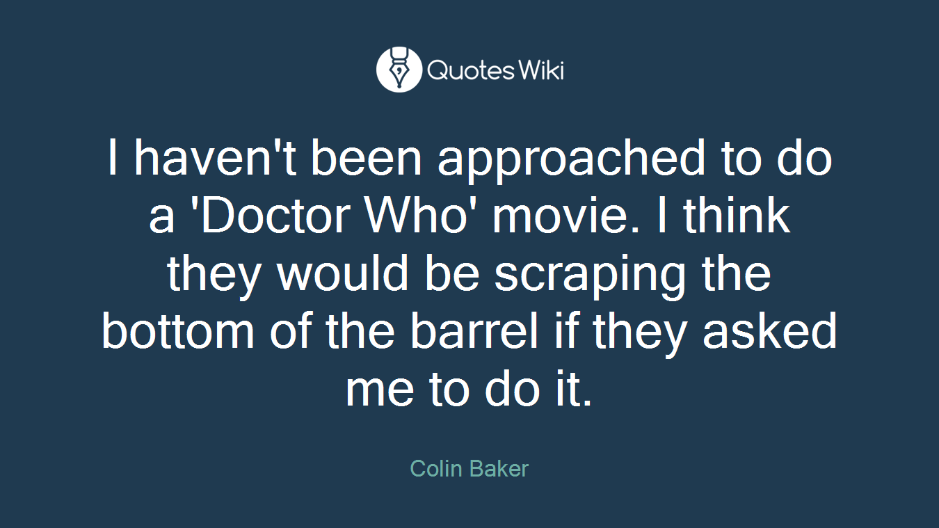 I haven't been approached to do a 'Doctor Who' movie. I think they would be scraping the bottom of the barrel if they asked me to do it.