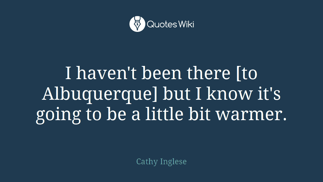 I haven't been there [to Albuquerque] but I know it's going to be a little bit warmer.