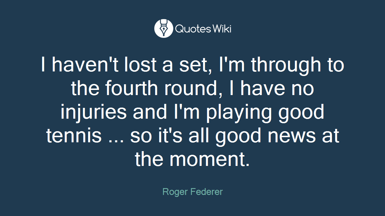 I haven't lost a set, I'm through to the fourth round, I have no injuries and I'm playing good tennis ... so it's all good news at the moment.