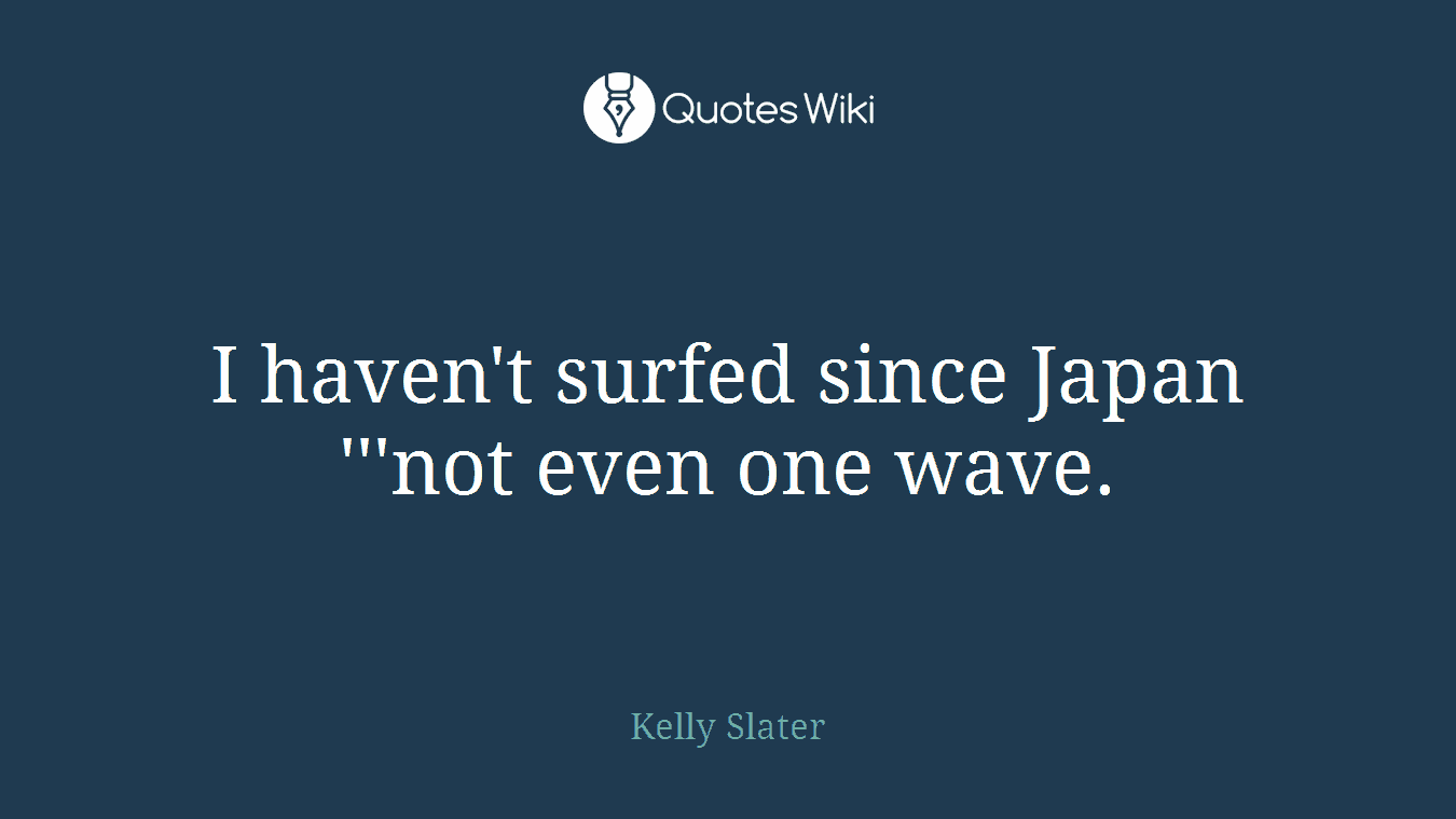 I haven't surfed since Japan '''not even one wave.