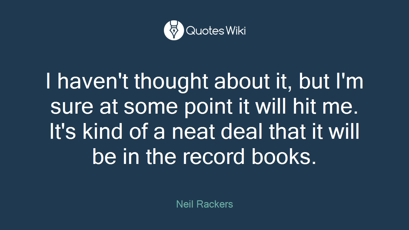 I haven't thought about it, but I'm sure at some point it will hit me. It's kind of a neat deal that it will be in the record books.