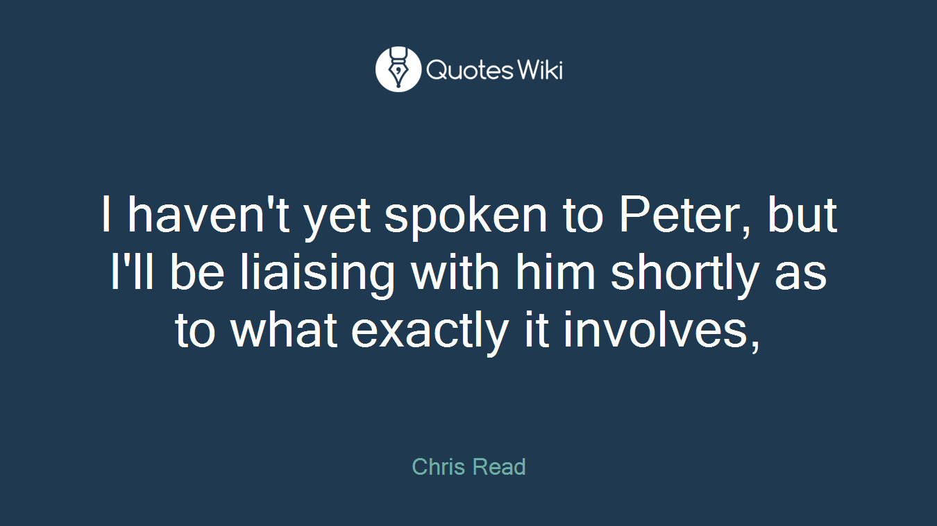 I haven't yet spoken to Peter, but I'll be liaising with him shortly as to what exactly it involves,
