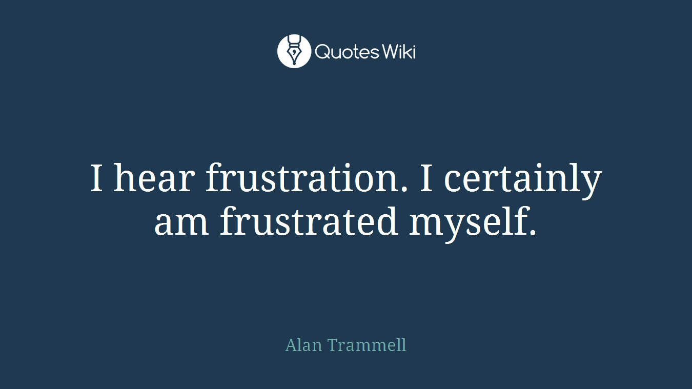 I hear frustration. I certainly am frustrated myself.