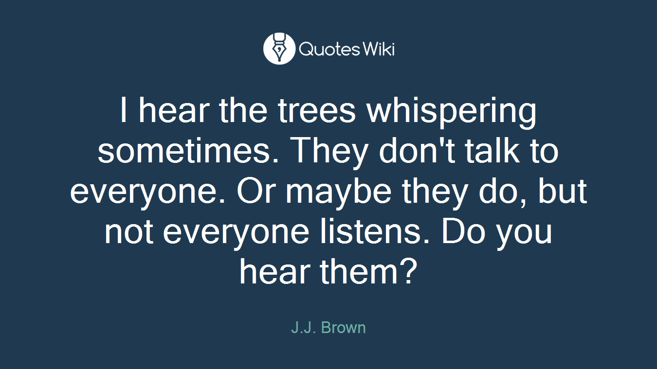 I hear the trees whispering sometimes. They don't talk to everyone. Or maybe they do, but not everyone listens. Do you hear them?