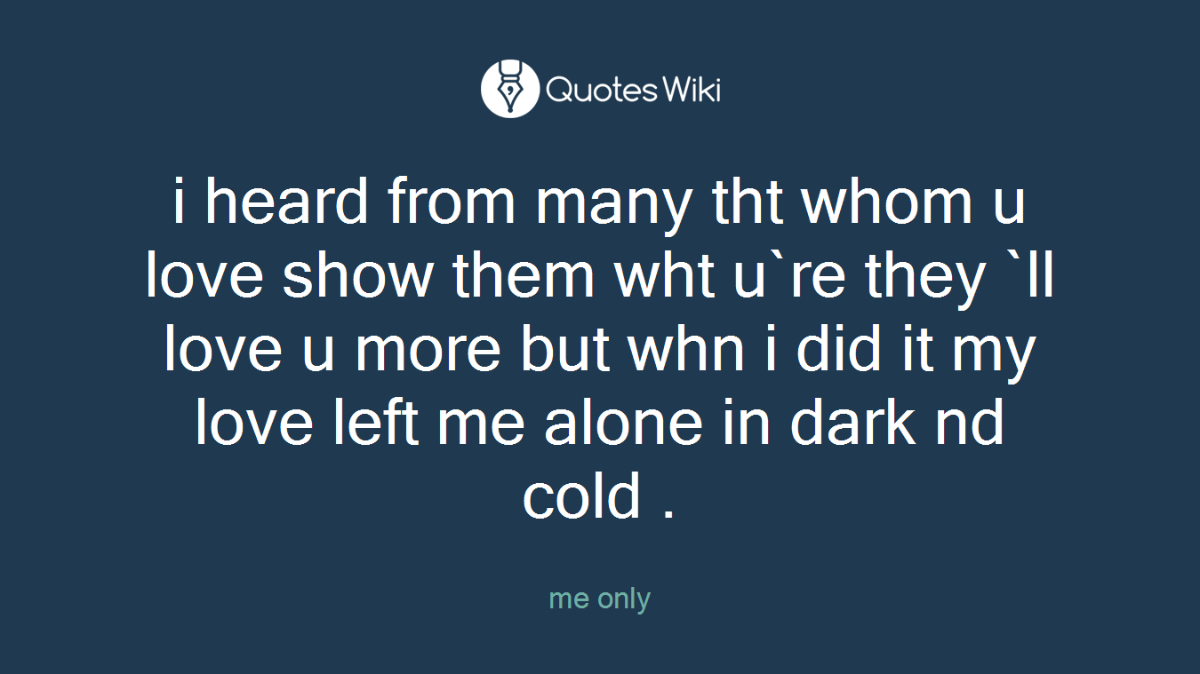 i heard from many tht whom u love show them wht u`re they `ll love u more but whn i did it my love left me alone in dark nd cold .