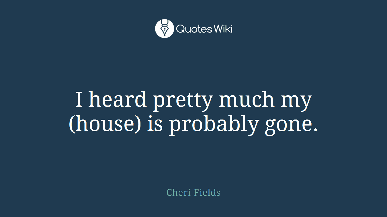 I heard pretty much my (house) is probably gone.