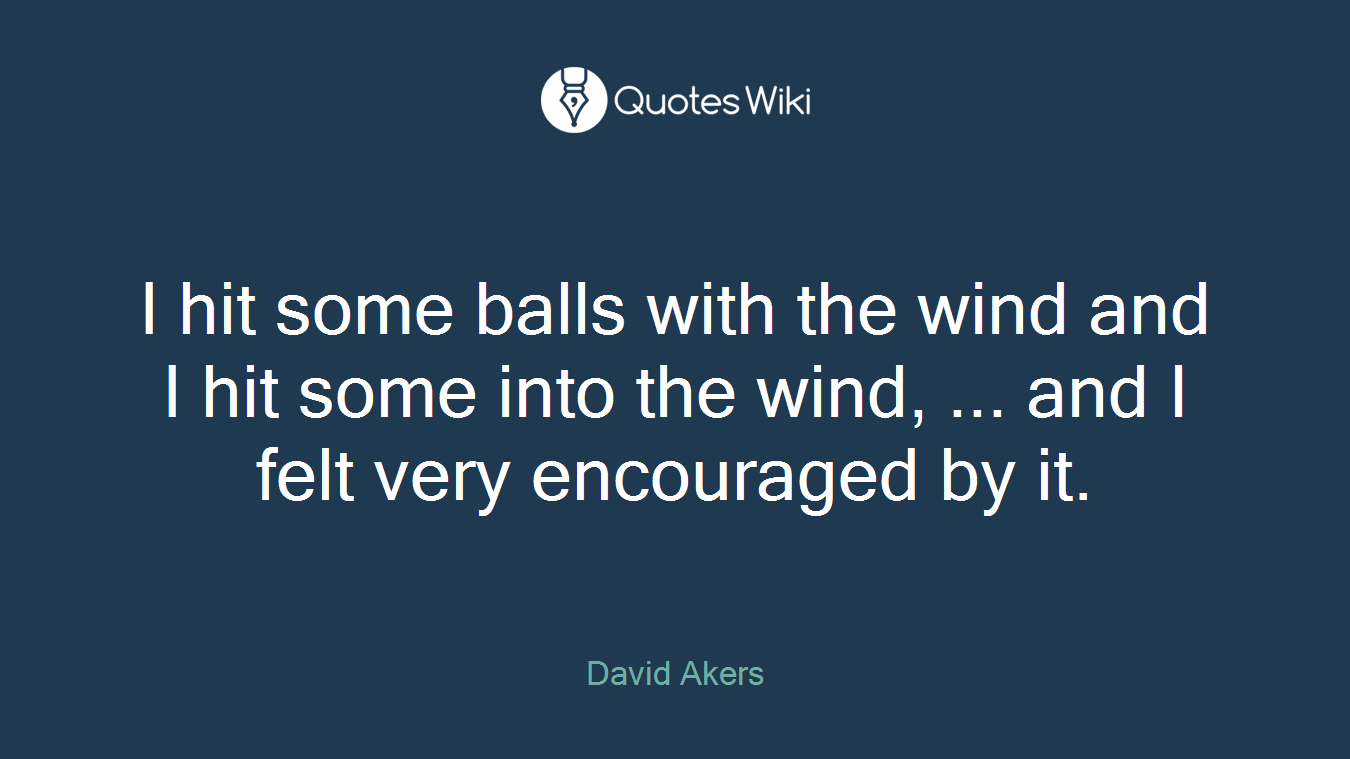 I hit some balls with the wind and I hit some into the wind, ... and I felt very encouraged by it.