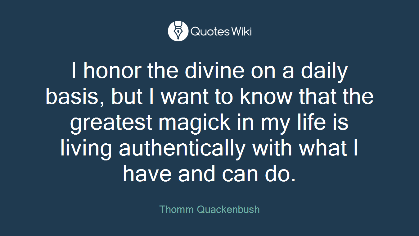 I honor the divine on a daily basis, but I want to know that the greatest magick in my life is living authentically with what I have and can do.