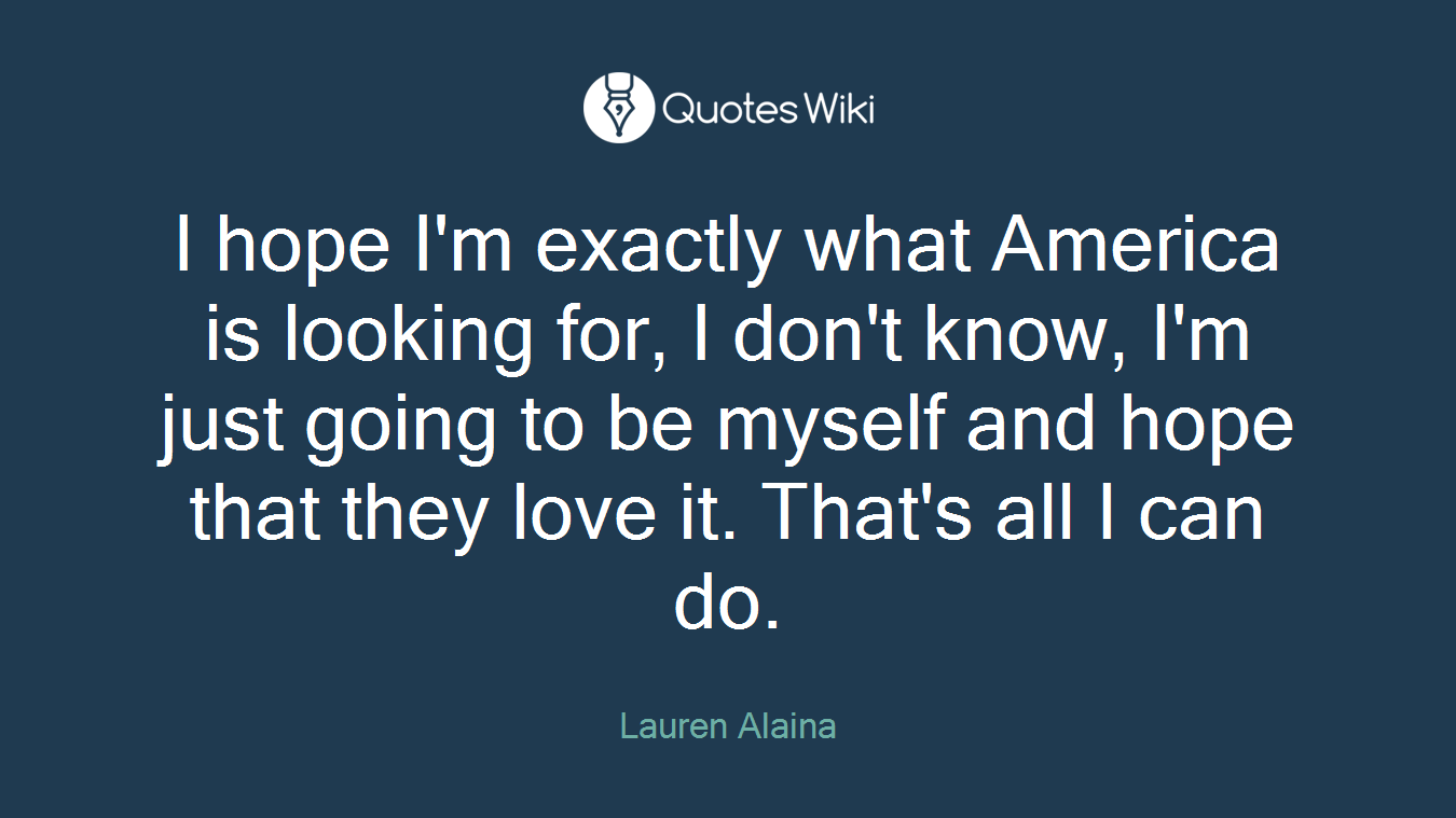 I hope I'm exactly what America is looking for, I don't know, I'm just going to be myself and hope that they love it. That's all I can do.