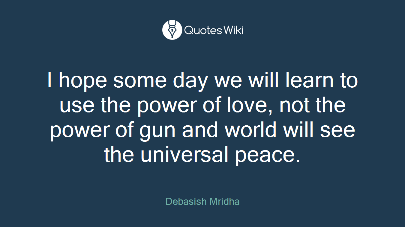 I hope some day we will learn to use the power of love, not the power of gun and world will see the universal peace.