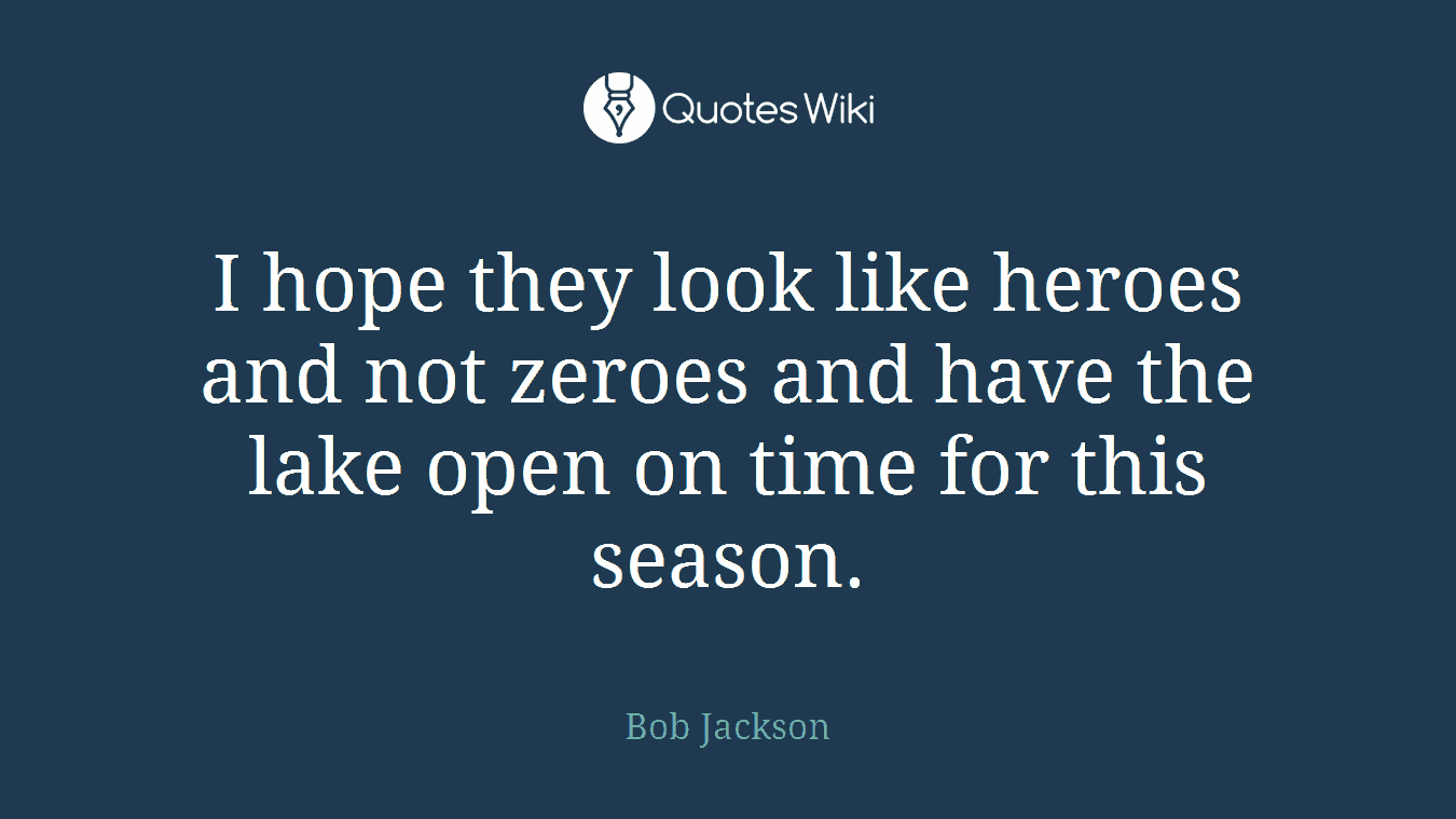 I hope they look like heroes and not zeroes and have the lake open on time for this season.
