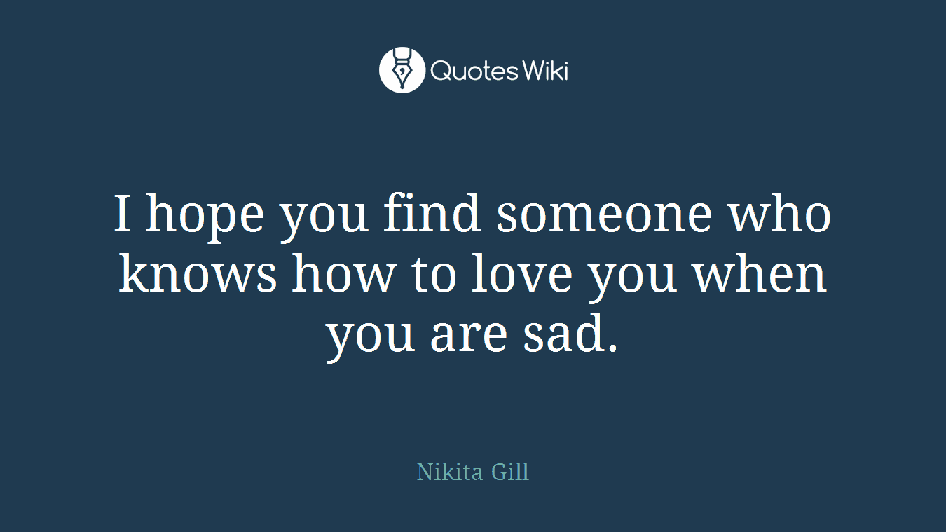 I hope you find someone who knows how to love you when you are sad.
