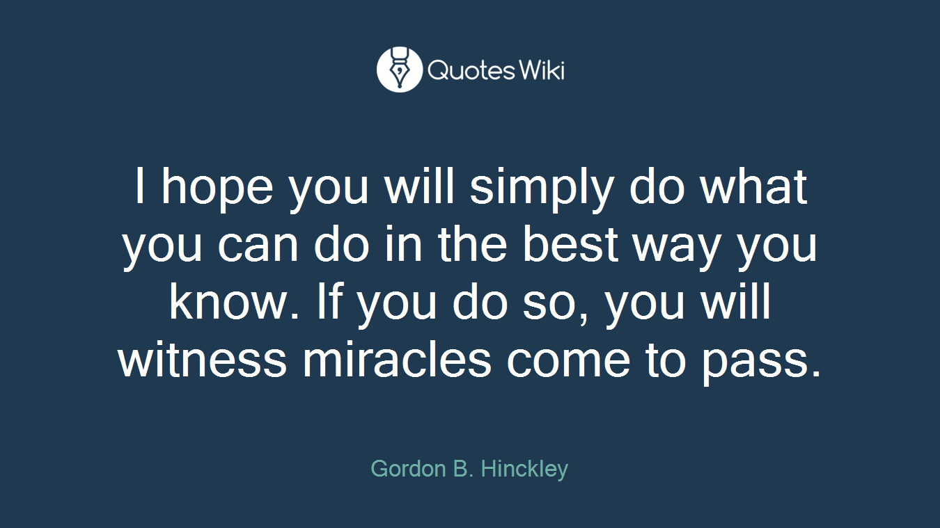 I hope you will simply do what you can do in the best way you know. If you do so, you will witness miracles come to pass.