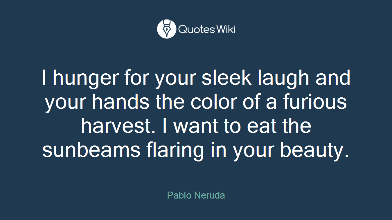 I hunger for your sleek laugh and your hands the color of a furious harvest. I want to eat the sunbeams flaring in your beauty.