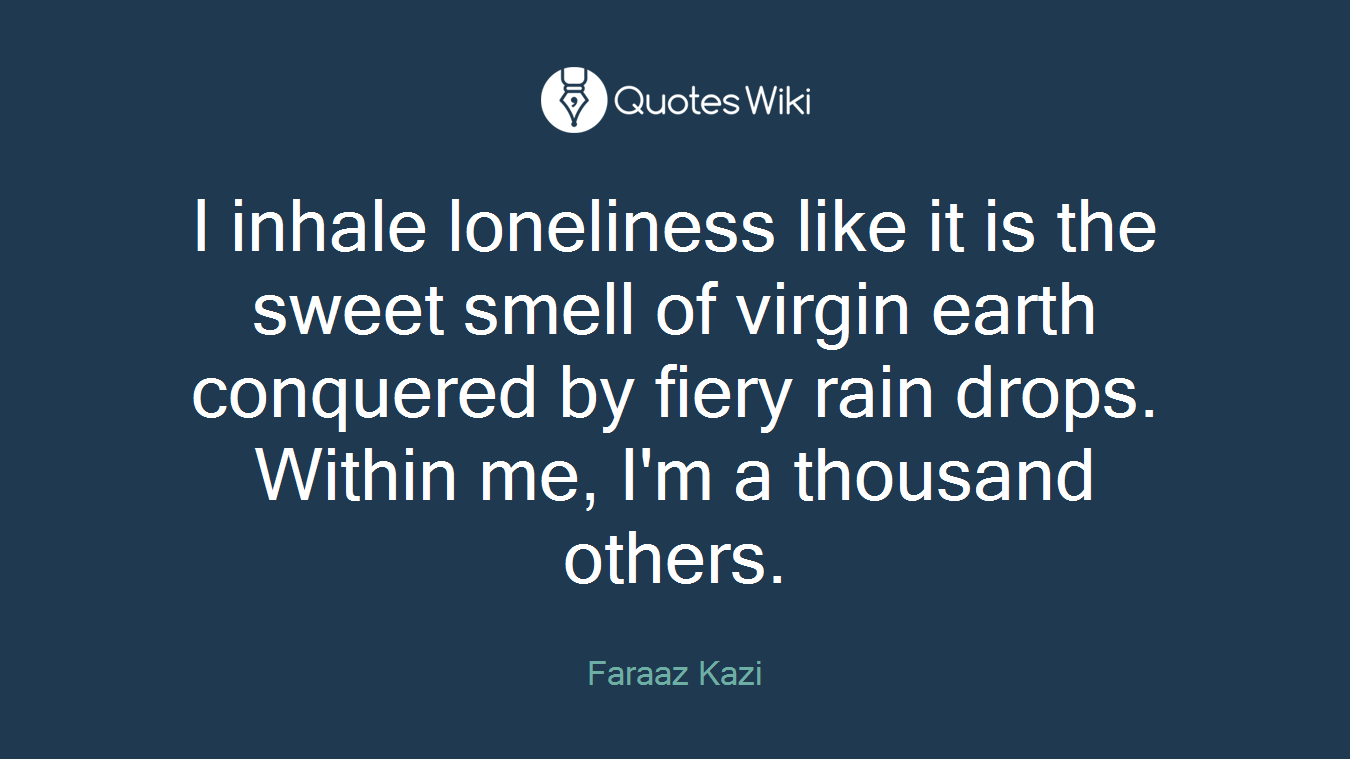 I inhale loneliness like it is the sweet smell of virgin earth conquered by fiery rain drops. Within me, I'm a thousand others.