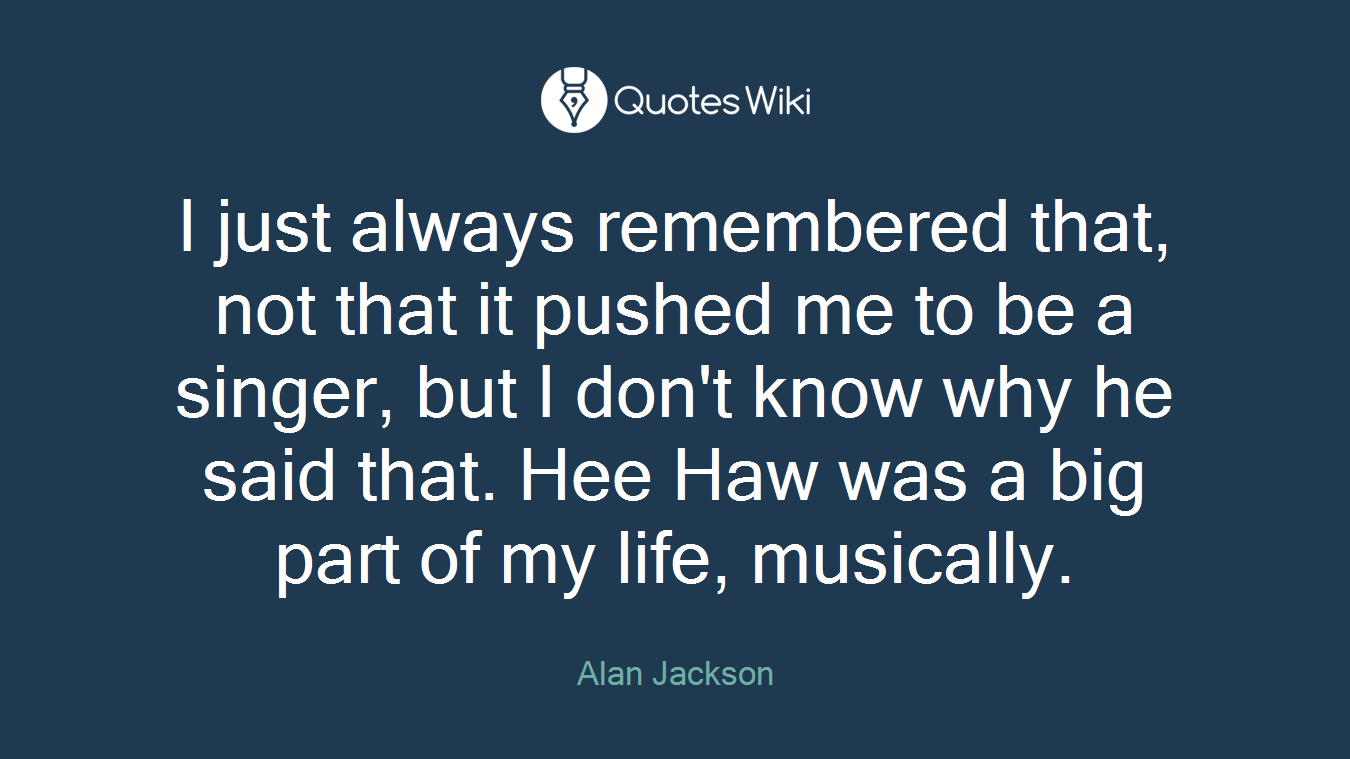 I just always remembered that, not that it pushed me to be a singer, but I don't know why he said that. Hee Haw was a big part of my life, musically.