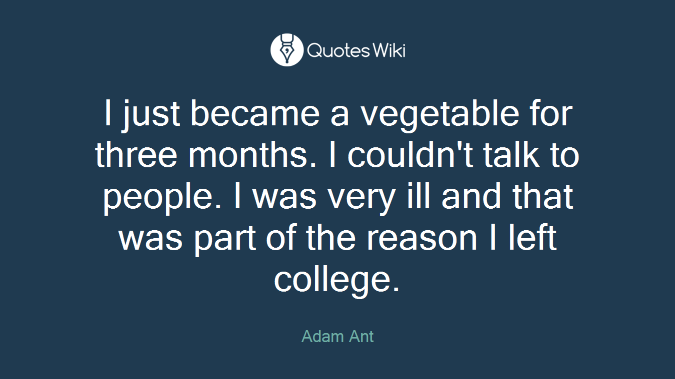 I just became a vegetable for three months. I couldn't talk to people. I was very ill and that was part of the reason I left college.