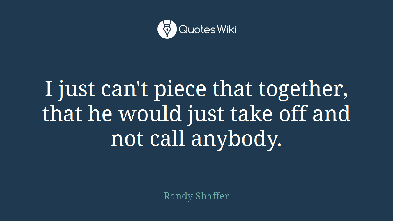 I just can't piece that together, that he would just take off and not call anybody.