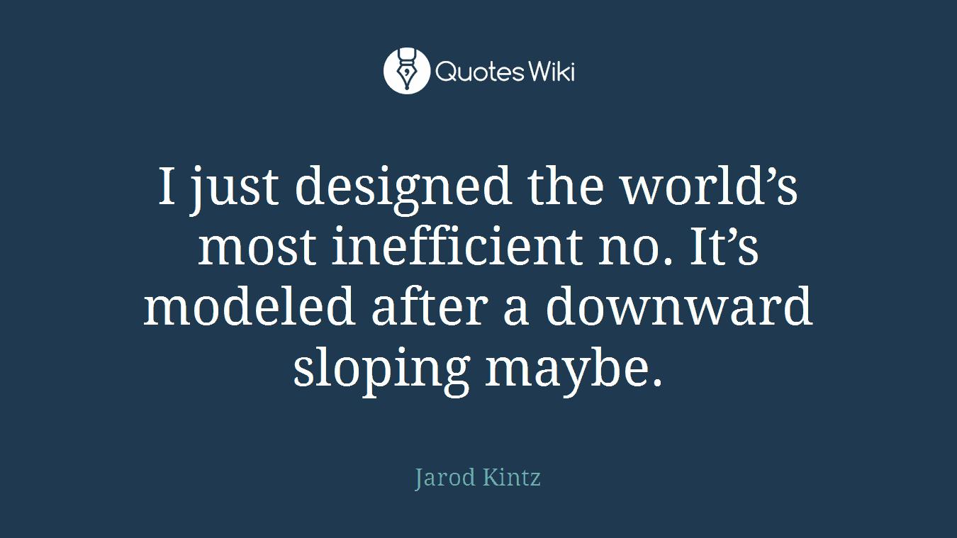 I just designed the world’s most inefficient no. It’s modeled after a downward sloping maybe.