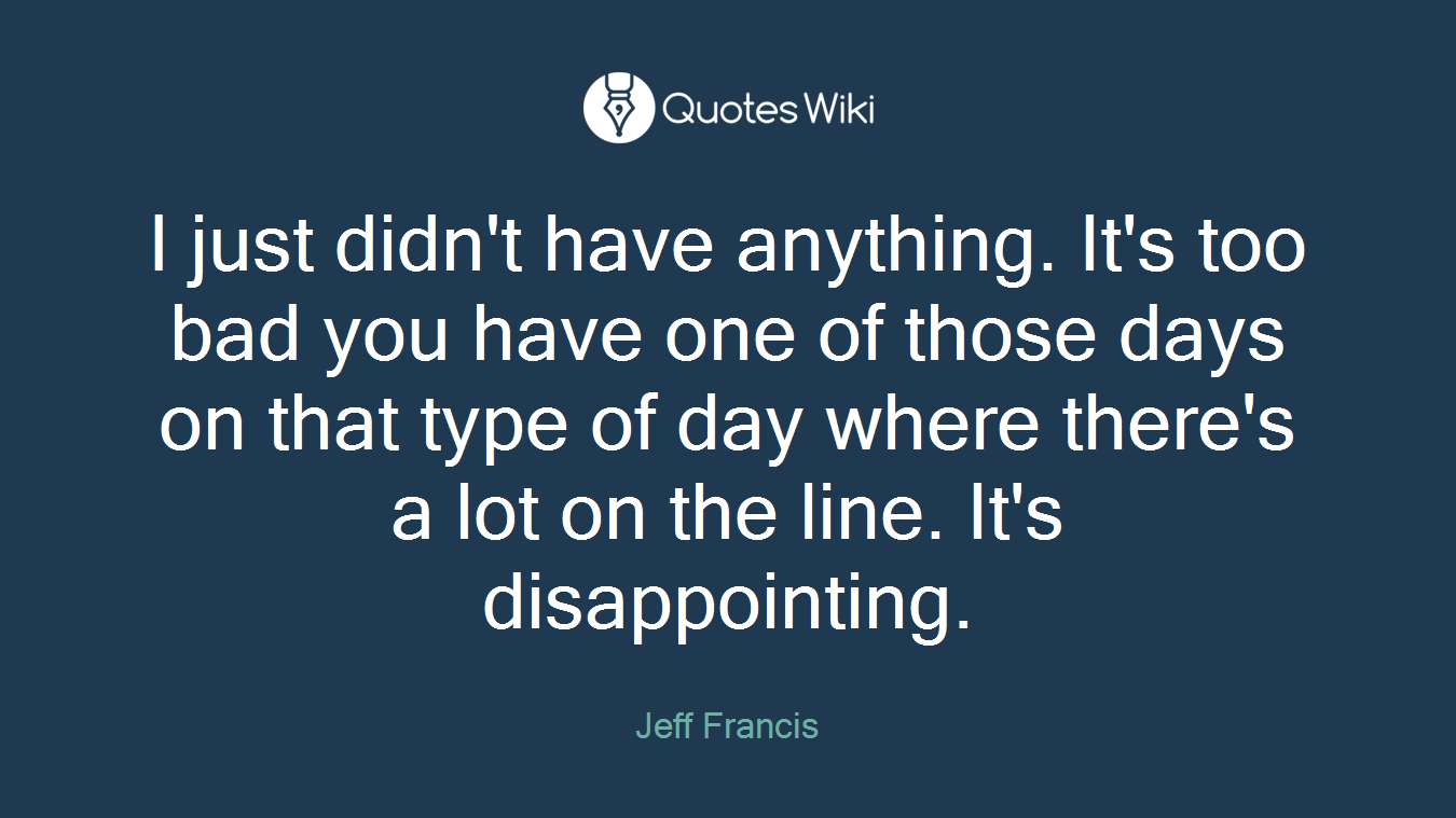 I just didn't have anything. It's too bad you have one of those days on that type of day where there's a lot on the line. It's disappointing.