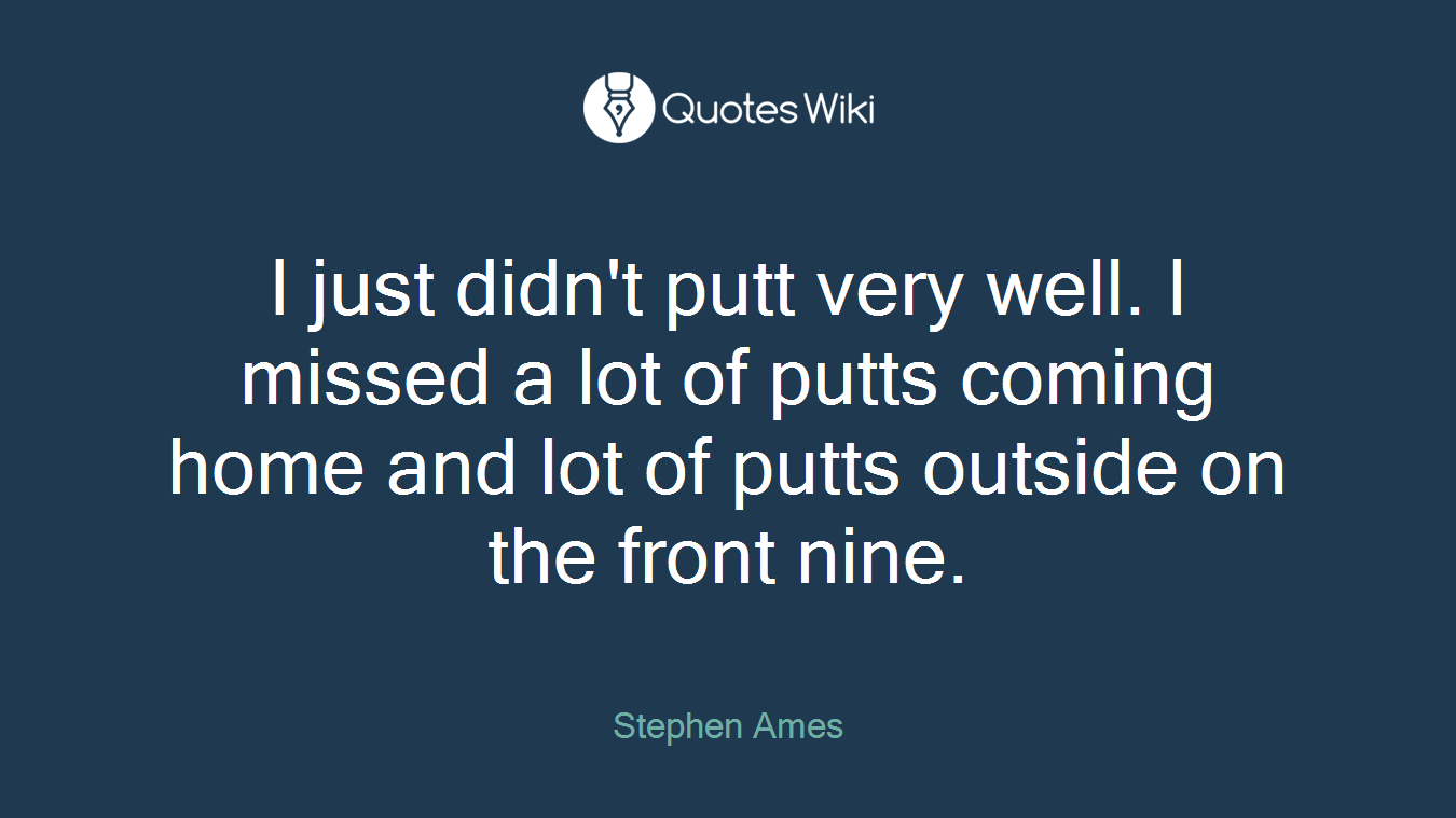 I just didn't putt very well. I missed a lot of putts coming home and lot of putts outside on the front nine.