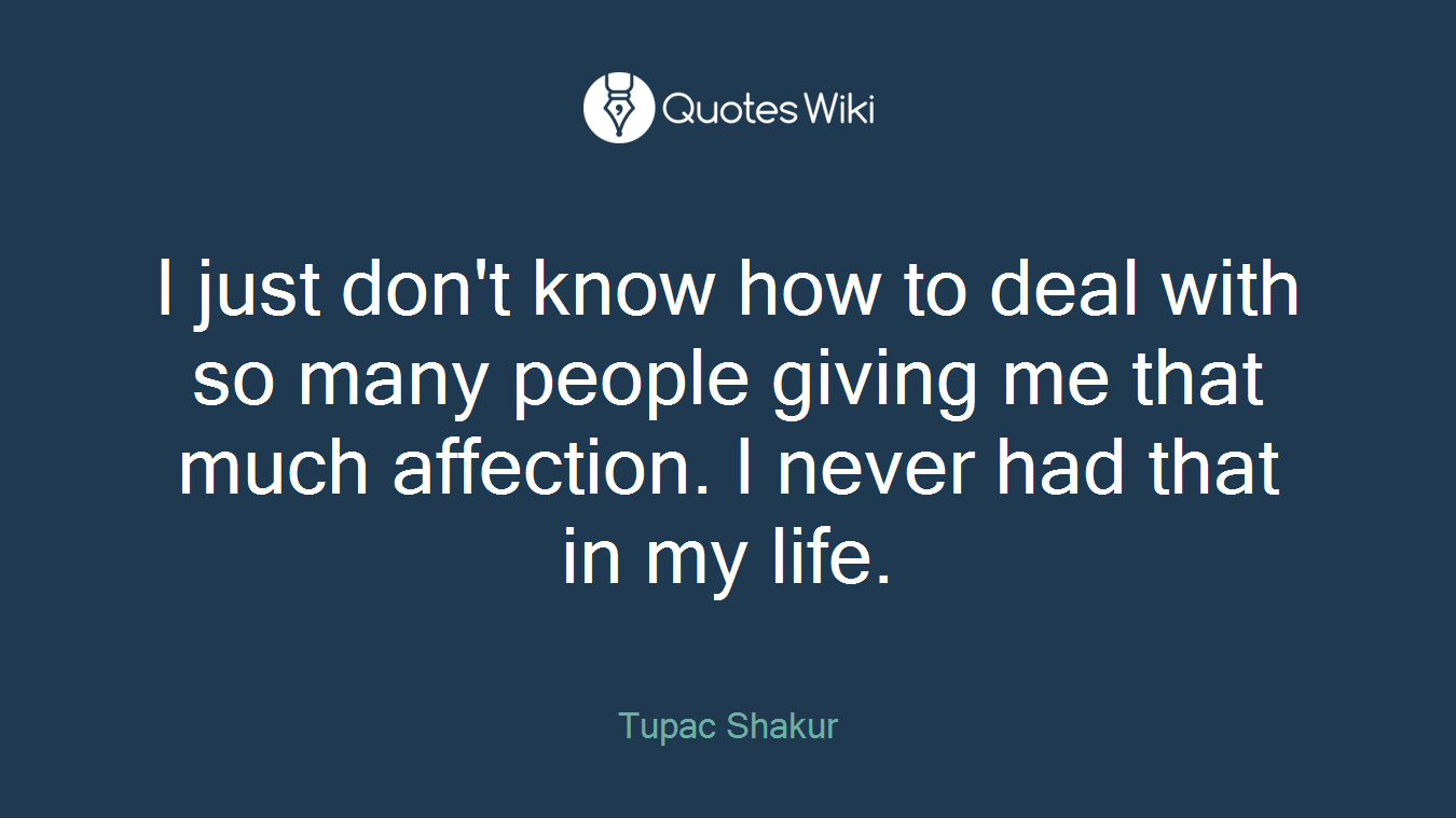 I just don't know how to deal with so many people giving me that much affection. I never had that in my life.