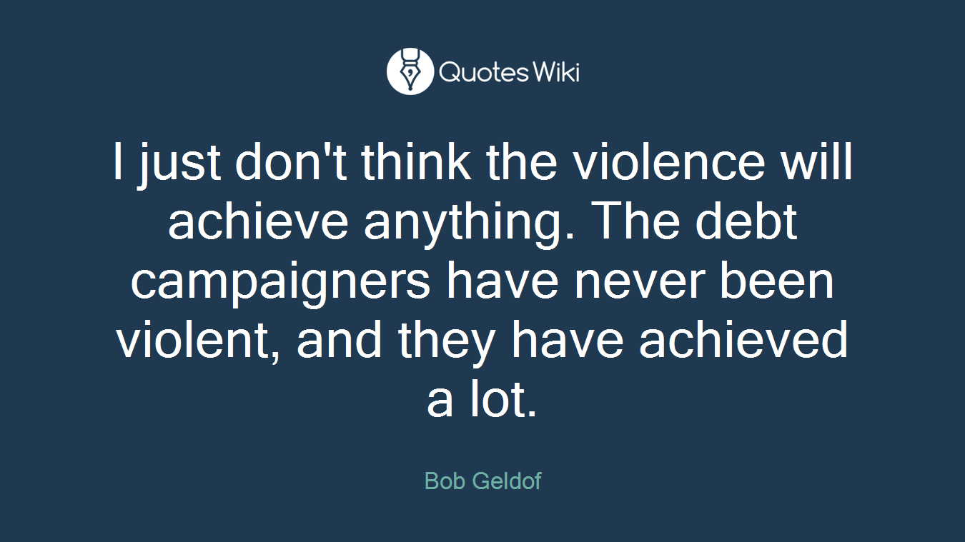 I just don't think the violence will achieve anything. The debt campaigners have never been violent, and they have achieved a lot.