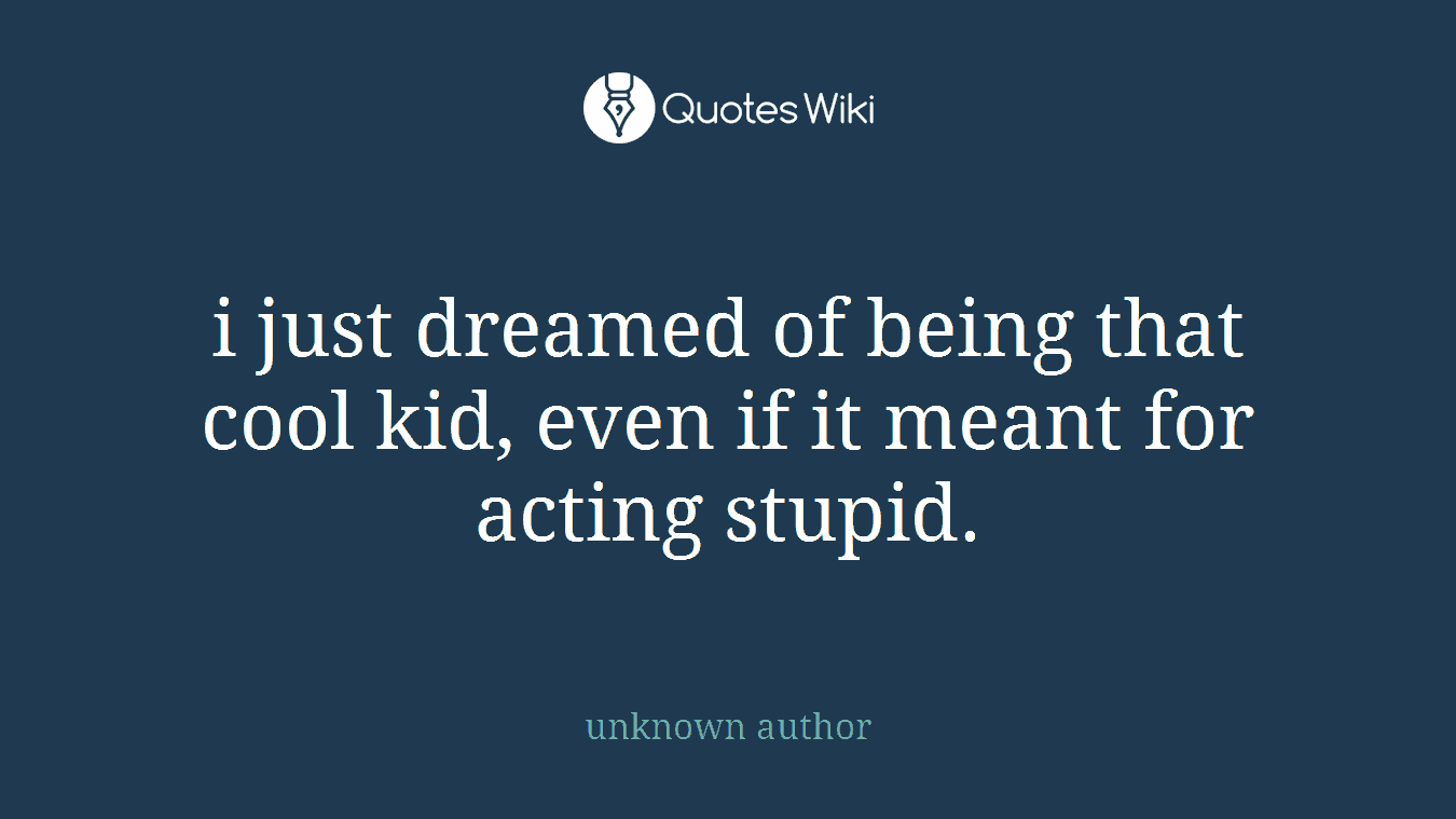 i just dreamed of being that cool kid, even if it meant for acting stupid.