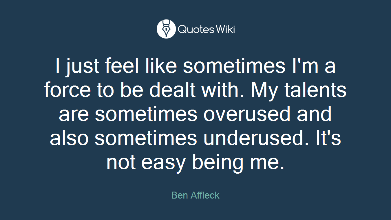 I just feel like sometimes I'm a force to be dealt with. My talents are sometimes overused and also sometimes underused. It's not easy being me.